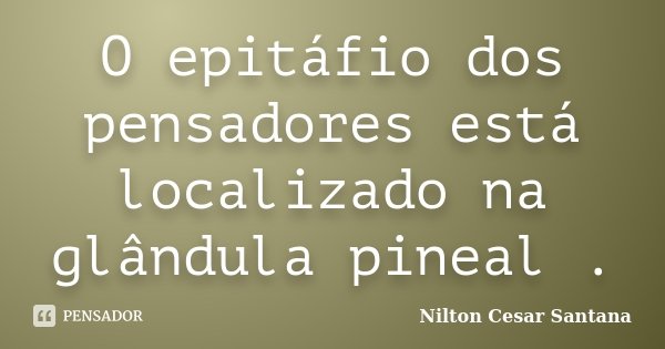 O epitáfio dos pensadores está localizado na glândula pineal .... Frase de Nilton Cesar Santana.
