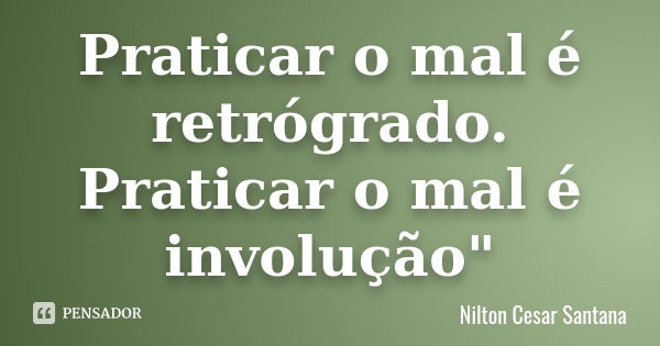 Praticar o mal é retrógrado. Praticar o mal é involução"... Frase de Nilton Cesar Santana.