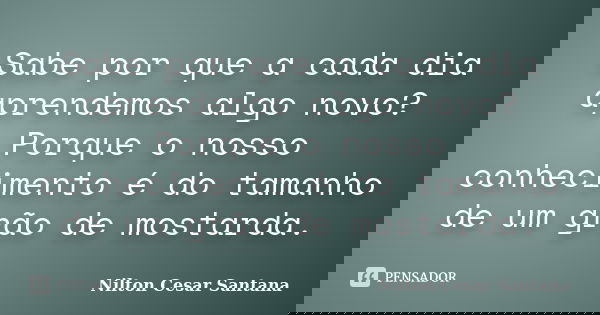 Sabe por que a cada dia aprendemos algo novo? Porque o nosso conhecimento é do tamanho de um grão de mostarda.... Frase de Nilton Cesar Santana.