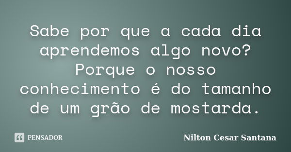 Sabe por que a cada dia aprendemos algo novo? Porque o nosso conhecimento é do tamanho de um grão de mostarda.... Frase de Nilton Cesar Santana.