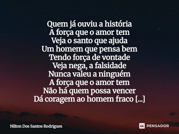Quem já ouviu a história A força que o amor tem Veja o santo que ajuda Um homem que pensa bem Tendo força de vontade Veja nega, a falsidade Nunca valeu a ningu... Frase de Nilton Dos Santos Rodrigues.
