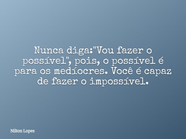 Nunca diga: "Vou fazer o possível", pois, o possível é para os medíocres. Você é capaz de fazer o impossível.... Frase de Nilton Lopes.