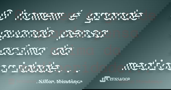 0 homem é grande quando pensa acima da mediocridade...... Frase de Nilton Mendonça.