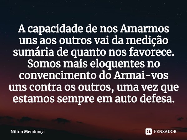 A capacidade de nos Amarmos
uns aos outros vai da medição sumária de quanto nos favorece. Somos mais eloquentes no convencimento do Armai-vos
uns contra os ou... Frase de Nilton Mendonça.