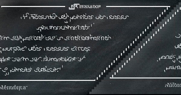 A Filosofia da ganhos ao nosso aprimoramento! Sem ela perde-se o entendimento do porque dos nossos erros, pois julgar sem se humanizar é punir e jamais educar!... Frase de Nilton Mendonça.