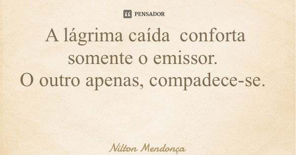 A lágrima caída conforta somente o emissor. O outro apenas, compadece-se.... Frase de Nilton Mendonça.