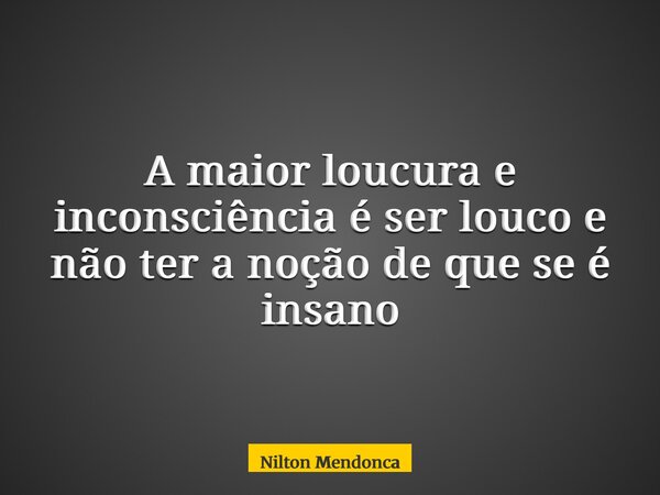 A maior loucura e inconsciência é ser louco e não ter a noção de que se é insano... Frase de Nilton Mendonca.