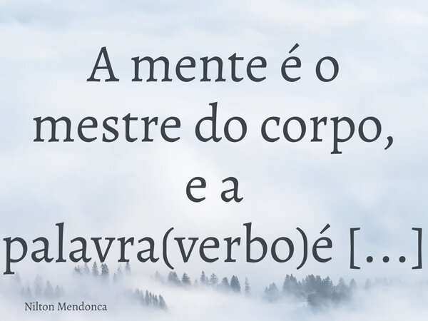 A mente é o mestre do corpo, e a palavra(verbo)é o mestre da mente.... Frase de Nilton Mendonca.
