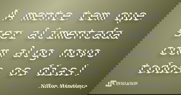 A mente tem que ser alimentada com algo novo todos os dias!... Frase de Nilton Mendonça.