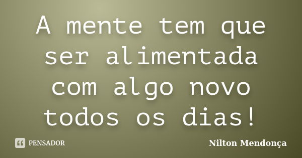 A mente tem que ser alimentada com algo novo todos os dias!... Frase de Nilton Mendonça.