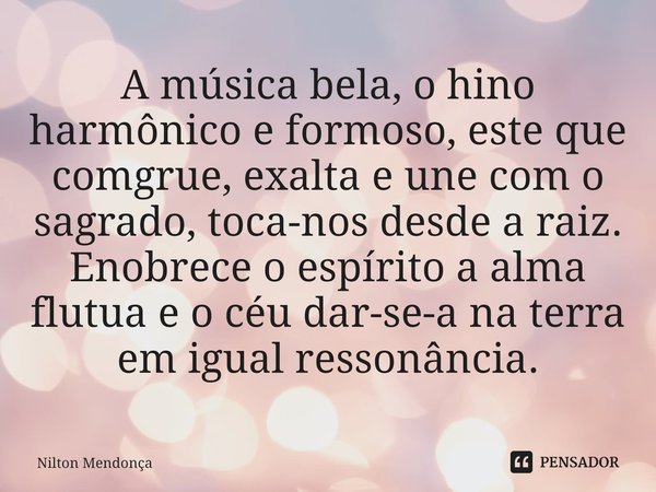 A música bela, o hino harmônico e formoso, este que comgrue, exalta e une com o sagrado, toca-nos desde a raiz.
Enobrece o espírito a alma flutua e o céu dar-se... Frase de Nilton Mendonça.