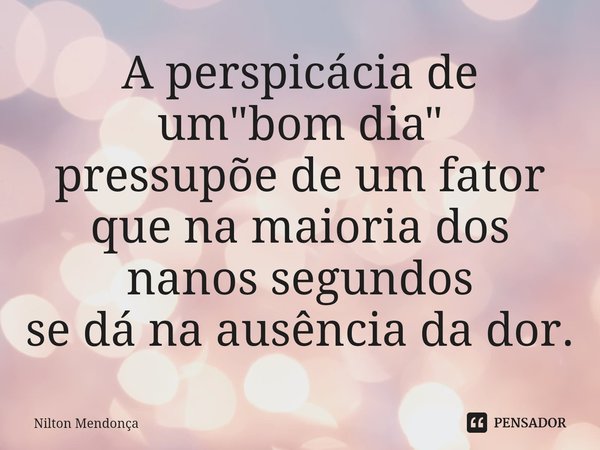 ⁠A perspicácia de um "bom dia" pressupõede um fator que na maioria dos nanos segundos
se dá na ausência da dor.... Frase de Nilton Mendonça.