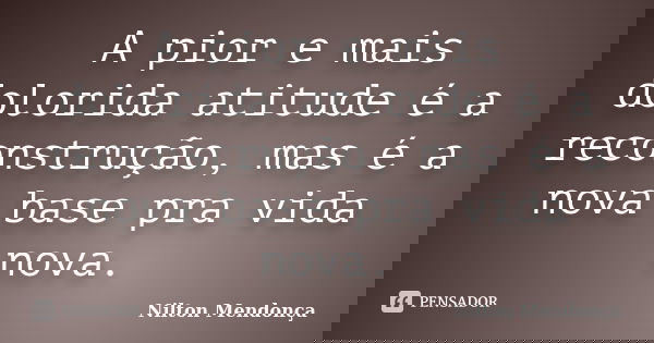 A pior e mais dolorida atitude é a reconstrução, mas é a nova base pra vida nova.... Frase de Nilton Mendonça.