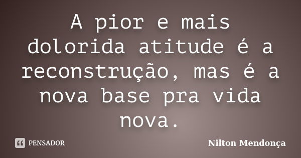 A pior e mais dolorida atitude é a reconstrução, mas é a nova base pra vida nova.... Frase de Nilton Mendonça.