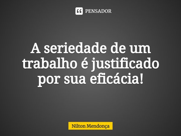 ⁠A seriedade de um trabalho é justificado por sua eficácia!... Frase de Nilton Mendonça.