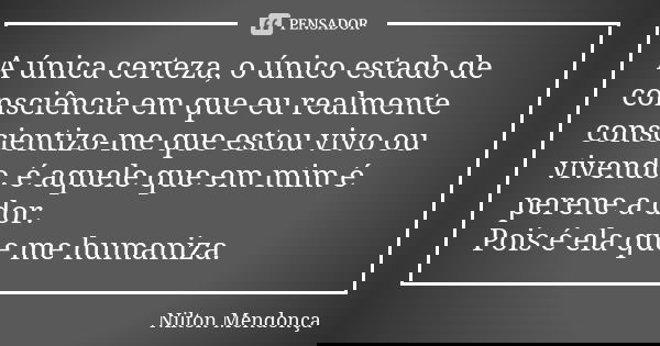 A única certeza, o único estado de consciência em que eu realmente conscientizo-me que estou vivo ou vivendo, é aquele que em mim é perene a dor. Pois é ela que... Frase de Nilton Mendonça.