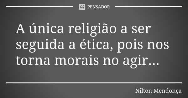 A única religião a ser seguida a ética, pois nos torna morais no agir...... Frase de Nilton Mendonça.