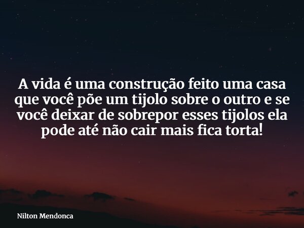 A vida é uma construção feito uma casa que você põe um tijolo sobre o outro e se você deixar de sobrepor esses tijolos ela pode até não cair mais fica torta!... Frase de Nilton Mendonca.