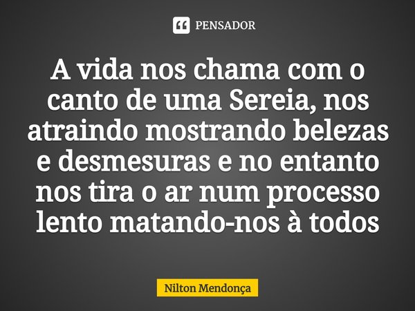 ⁠A vida nos chama com o canto de uma Sereia, nos atraindo mostrando belezas e desmesuras e no entanto nos tira o ar num processo lento matando-nos à todos... Frase de Nilton Mendonça.