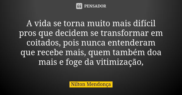 A vida se torna muito mais difícil pros que decidem se transformar em coitados, pois nunca entenderam que recebe mais, quem também doa mais e foge da vitimizaçã... Frase de Nilton Mendonça.