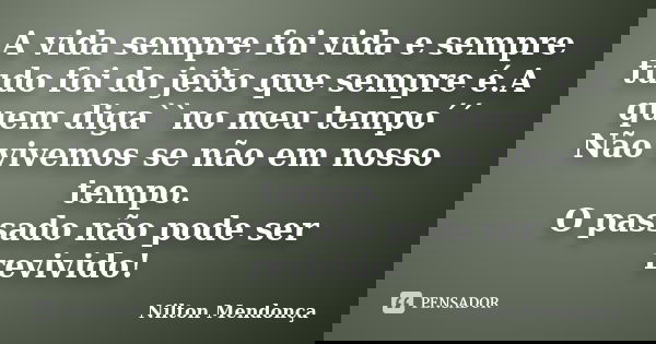 A vida sempre foi vida e sempre tudo foi do jeito que sempre é.A quem diga``no meu tempo´´ Não vivemos se não em nosso tempo. O passado não pode ser revivido!... Frase de Nilton Mendonça.
