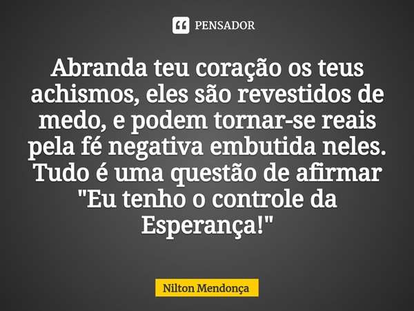 ⁠Abranda teu coração os teus achismos, eles são revestidos de medo, e podem tornar-se reais pela fé negativa embutida neles. Tudo é uma questão de afirmar "... Frase de Nilton Mendonça.