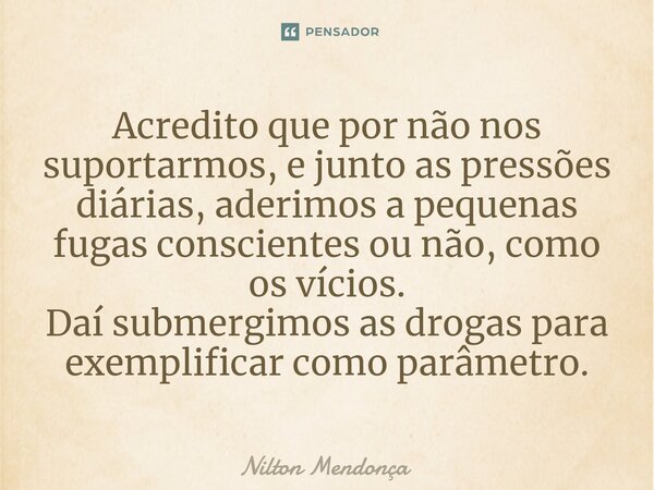 ⁠⁠Acredito que por não nos suportarmos, e junto as pressões diárias, aderimos a pequenas fugas conscientes ou não, como os vícios. Daí submergimos as drogas par... Frase de Nilton Mendonça.