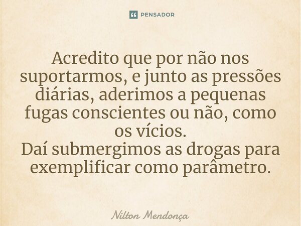 ⁠⁠Acredito que por não nos suportarmos, e junto as pressões diárias, aderimos a pequenas fugas conscientes ou não, como os vícios. Daí submergimos as drogas par... Frase de Nilton Mendonça.