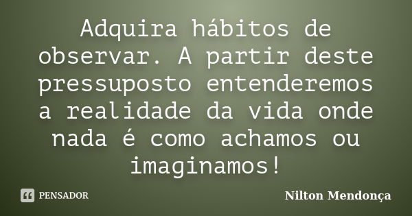 Adquira hábitos de observar. A partir deste pressuposto entenderemos a realidade da vida onde nada é como achamos ou imaginamos!... Frase de Nilton Mendonça.