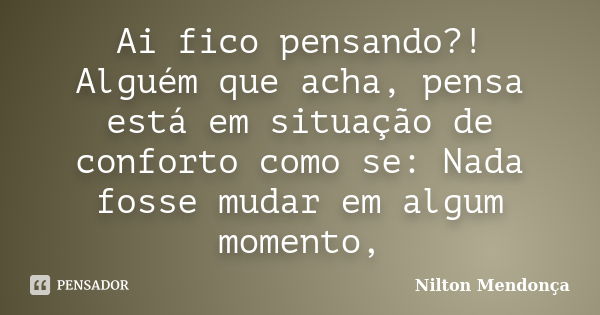 Ai fico pensando?! Alguém que acha, pensa está em situação de conforto como se: Nada fosse mudar em algum momento,... Frase de Nilton Mendonça.