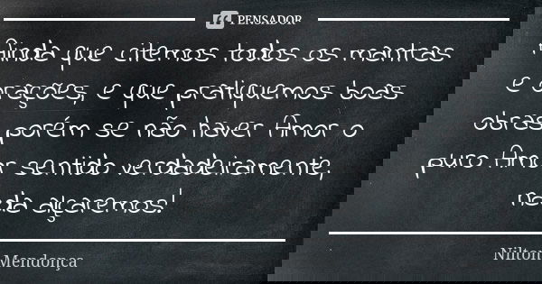 Ainda que citemos todos os mantras e orações, e que pratiquemos boas obras porém se não haver Amor o puro Amor sentido verdadeiramente, nada alçaremos!... Frase de Nilton Mendonça.