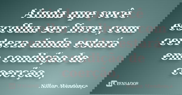 Ainda que você escolha ser livre, com certeza ainda estará em condição de coerção,... Frase de Nilton Mendonça.