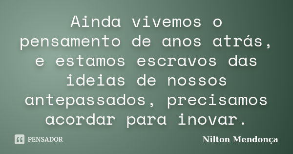 Ainda vivemos o pensamento de anos atrás, e estamos escravos das ideias de nossos antepassados, precisamos acordar para inovar.... Frase de Nilton Mendonça.