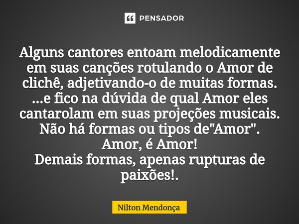 ⁠Alguns cantores entoam melodicamente em suas canções rotulando o Amor de clichê, adjetivando-o de muitas formas. ...e fico na dúvida de qual Amor eles cantarol... Frase de Nilton Mendonça.