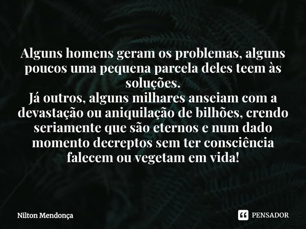 ⁠Alguns homens geram os problemas, alguns poucos uma pequena parcela deles teem às soluções.
Já outros, alguns milhares anseiam com a devastação ou aniquilação ... Frase de Nilton Mendonça.