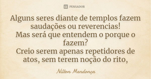 Alguns seres diante de templos fazem saudações ou reverencias! Mas será que entendem o porque o fazem? Creio serem apenas repetidores de atos, sem terem noção d... Frase de Nilton Mendonça.