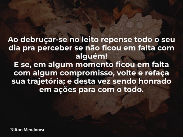 Ao debruçar-se no leito repense todo o seu dia pra perceber se não ficou em falta com alguém! E se, em algum momento ficou em falta com algum compromisso, volte... Frase de Nilton Mendonca.