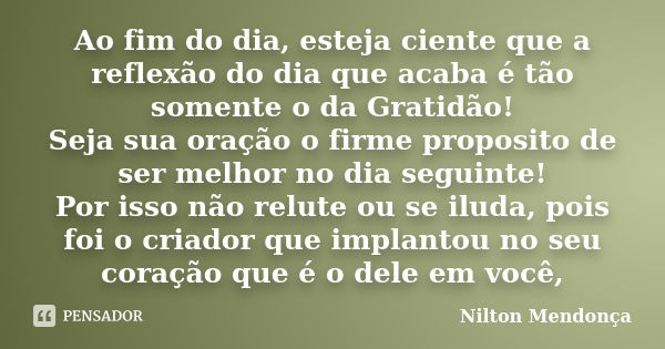 Ao fim do dia, esteja ciente que a reflexão do dia que acaba é tão somente o da Gratidão! Seja sua oração o firme proposito de ser melhor no dia seguinte! Por i... Frase de Nilton Mendonça.