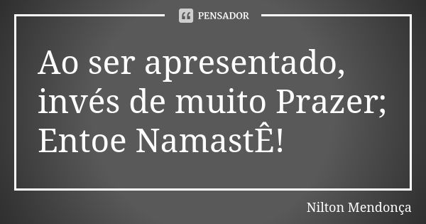 Ao ser apresentado, invés de muito Prazer; Entoe NamastÊ!... Frase de Nilton Mendonça.