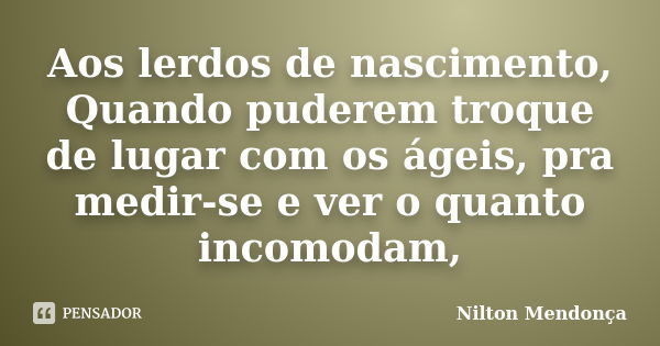 Aos lerdos de nascimento, Quando puderem troque de lugar com os ágeis, pra medir-se e ver o quanto incomodam,... Frase de Nilton Mendonça.