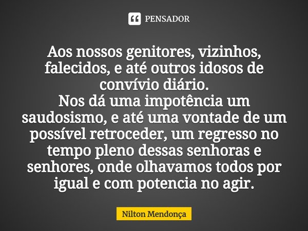 ⁠Aos nossos genitores, vizinhos, falecidos, e até outros idosos de convívio diário.
Nos dá uma impotência um saudosismo, e até uma vontade de um possível retroc... Frase de Nilton Mendonça.