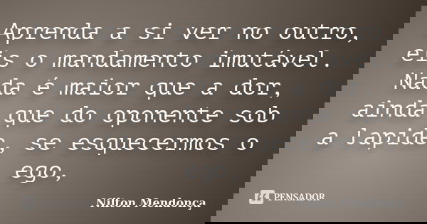 Aprenda a si ver no outro, eis o mandamento imutável. Nada é maior que a dor, ainda que do oponente sob a lapide, se esquecermos o ego,... Frase de Nilton Mendonça.