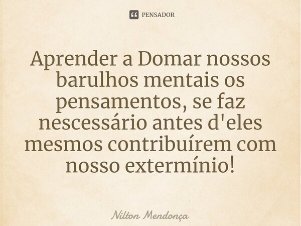 ⁠Aprender a Domar nossos barulhos mentaisos pensamentos, se faz nescessário antes d'eles mesmos contribuírem com nosso extermínio!... Frase de Nilton Mendonça.