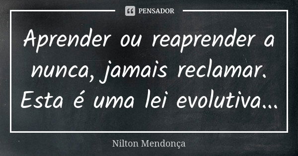 Aprender ou reaprender a nunca, jamais reclamar. Esta é uma lei evolutiva...... Frase de Nilton Mendonça.