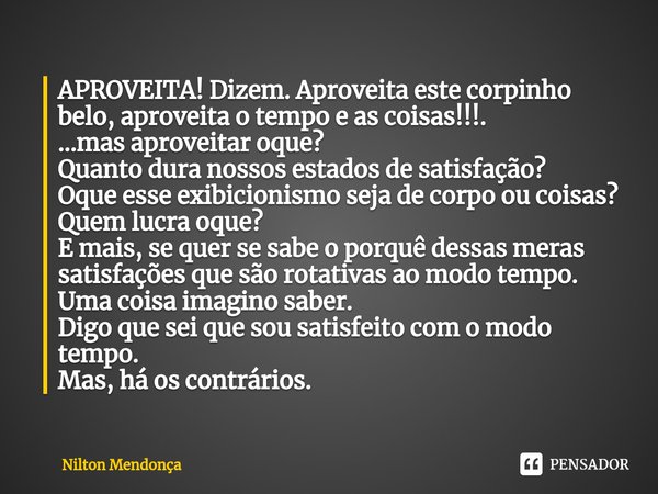 APROVEITA! Dizem. Aproveita este corpinho belo, aproveita o tempo e as coisas!!!.
...mas aproveitar oque?
Quanto dura nossos estados de satisfação?
Oque esse e... Frase de Nilton Mendonça.