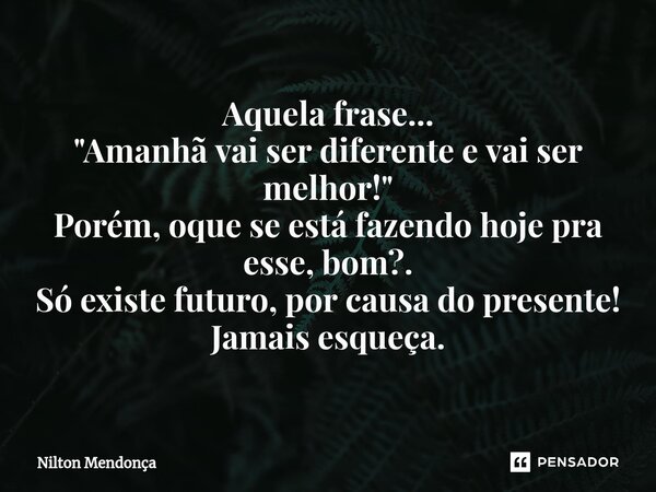 ⁠Aquela frase... "Amanhã vai ser diferente e vai ser melhor!" Porém, oque se está fazendo hoje pra esse, bom?. Só existe futuro, por causa do presente... Frase de Nilton Mendonça.