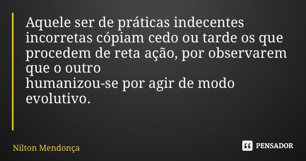 Aquele ser de práticas indecentes incorretas cópiam cedo ou tarde os que procedem de reta ação, por observarem que o outro humanizou-se por agir de modo evoluti... Frase de Nilton Mendonça.