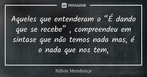 Aqueles que entenderam o “É dando que se recebe” , compreendeu em sintase que não temos nada mas, é o nada que nos tem,... Frase de Nilton Mendonça.