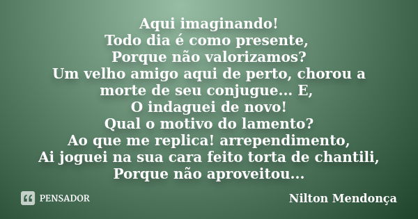 Aqui imaginando! Todo dia é como presente, Porque não valorizamos? Um velho amigo aqui de perto, chorou a morte de seu conjugue... E, O indaguei de novo! Qual o... Frase de Nilton Mendonça.