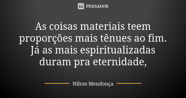 As coisas materiais teem proporções mais tênues ao fim. Já as mais espiritualizadas duram pra eternidade,... Frase de Nilton Mendonça.